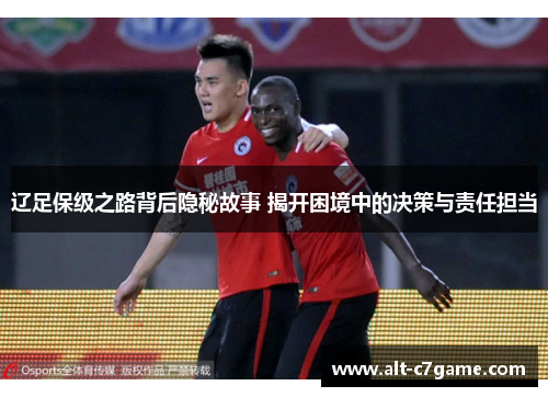 辽足保级之路背后隐秘故事 揭开困境中的决策与责任担当 辽足保级之路背后隐秘故事 揭开困境中的决策与责任担当