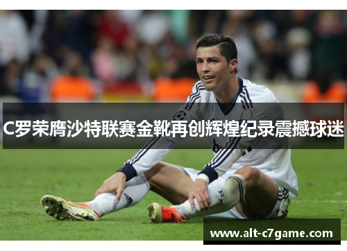 C罗荣膺沙特联赛金靴再创辉煌纪录震撼球迷