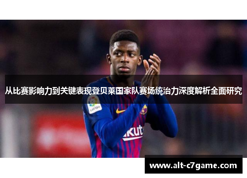 从比赛影响力到关键表现登贝莱国家队赛场统治力深度解析全面研究
