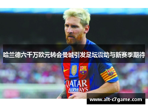 哈兰德六千万欧元转会曼城引发足坛震动与新赛季期待 哈兰德六千万欧元转会曼城引发足坛震动与新赛季期待