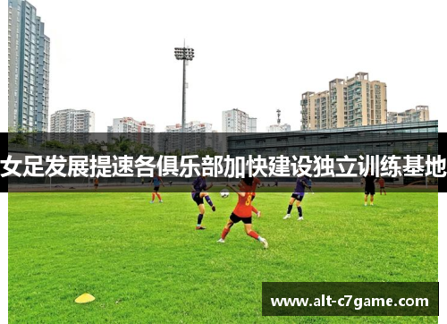女足发展提速各俱乐部加快建设独立训练基地 女足发展提速各俱乐部加快建设独立训练基地