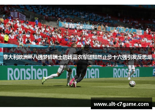 意大利欧洲杯八强梦碎瑞士防线蓝衣军团黯然止步十六强引发反思潮 意大利欧洲杯八强梦碎瑞士防线蓝衣军团黯然止步十六强引发反思潮